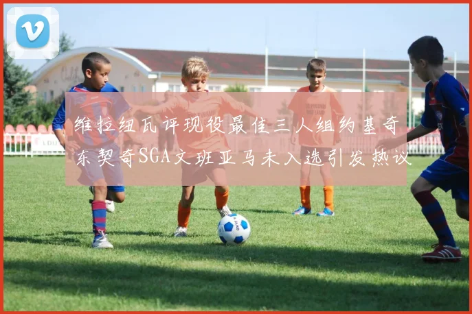 维拉纽瓦评现役最佳三人组约基奇东契奇SGA文班亚马未入选引发热议