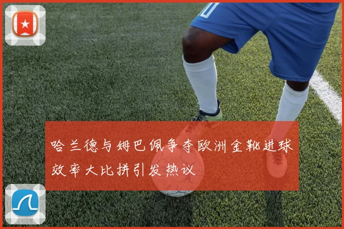 哈兰德与姆巴佩争夺欧洲金靴进球效率大比拼引发热议