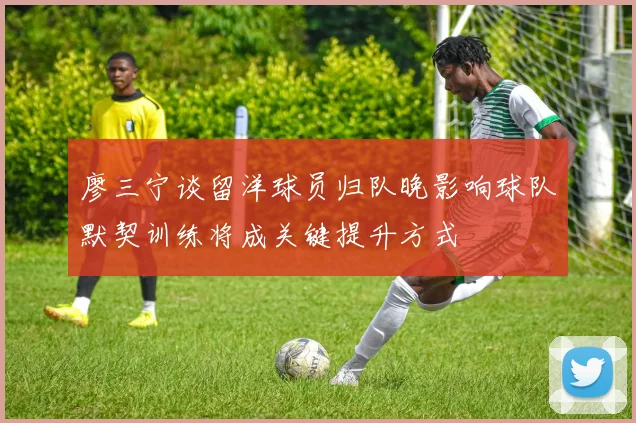 廖三宁谈留洋球员归队晚影响球队默契训练将成关键提升方式