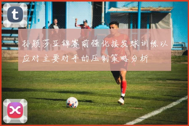 孙颖莎亚锦赛前强化接发球训练以应对主要对手的压制策略分析
