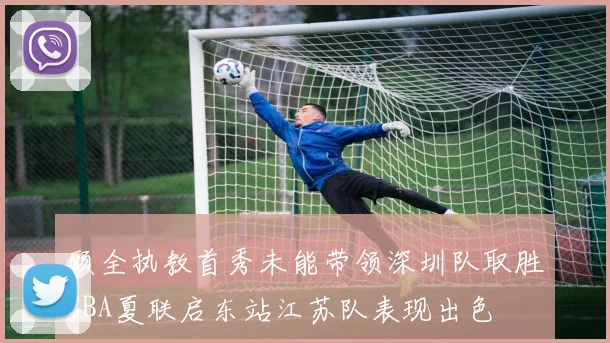顾全执教首秀未能带领深圳队取胜CBA夏联启东站江苏队表现出色