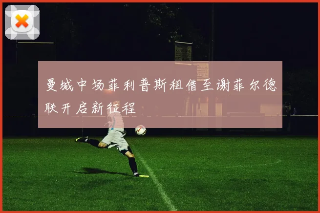 曼城中场菲利普斯租借至谢菲尔德联开启新征程