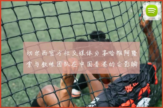 切尔西官方社交媒体分享哈维阿隆索与教练团队在中国香港的合影瞬间