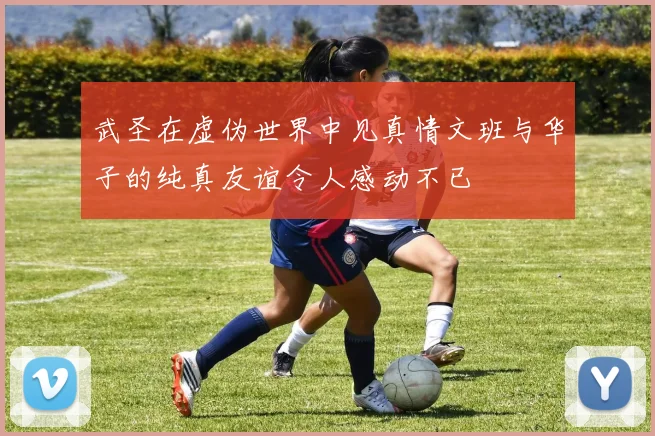 武圣在虚伪世界中见真情文班与华子的纯真友谊令人感动不已