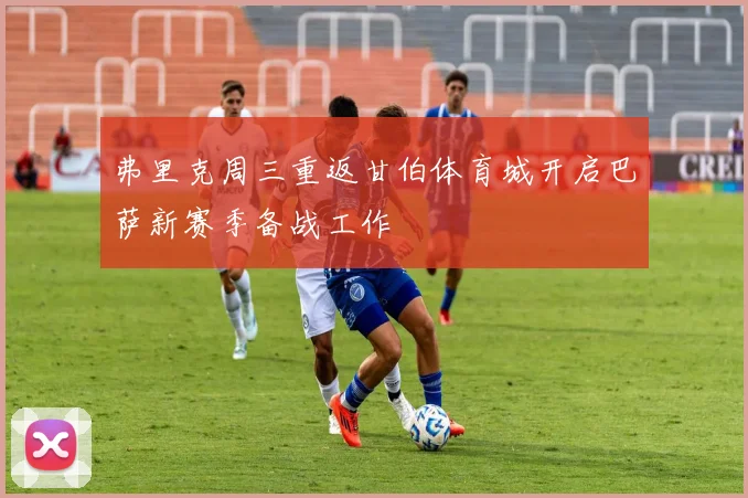 弗里克周三重返甘伯体育城开启巴萨新赛季备战工作