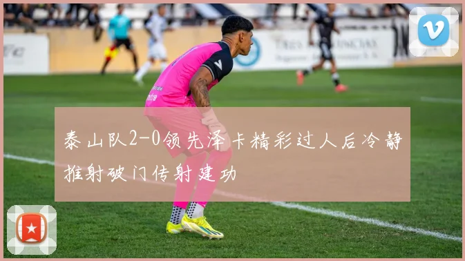 泰山队2-0领先泽卡精彩过人后冷静推射破门传射建功