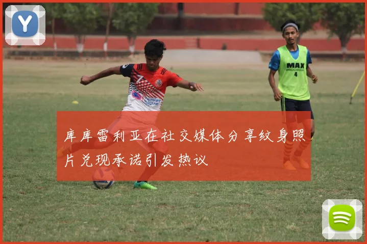 库库雷利亚在社交媒体分享纹身照片兑现承诺引发热议