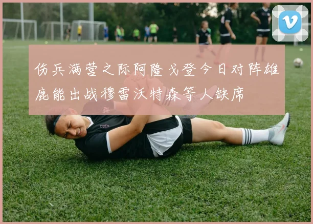 伤兵满营之际阿隆戈登今日对阵雄鹿能出战穆雷沃特森等人缺席