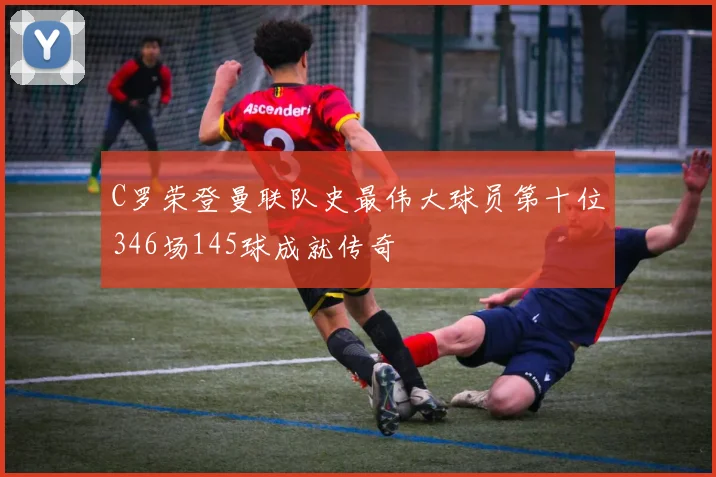 C罗荣登曼联队史最伟大球员第十位346场145球成就传奇