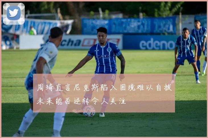 周琦直言尼克斯陷入困境难以自拔未来能否逆转令人关注