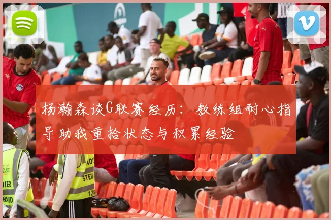 杨瀚森谈G联赛经历：教练组耐心指导助我重拾状态与积累经验