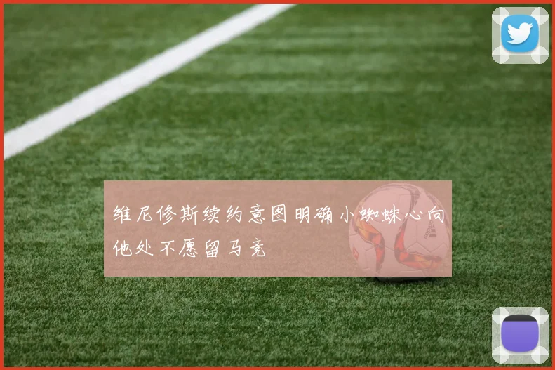 维尼修斯续约意图明确小蜘蛛心向他处不愿留马竞