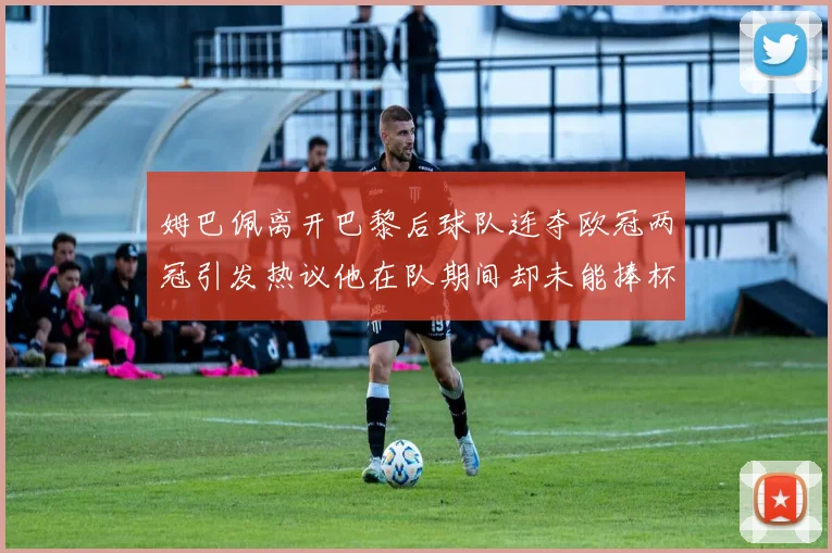 姆巴佩离开巴黎后球队连夺欧冠两冠引发热议他在队期间却未能捧杯