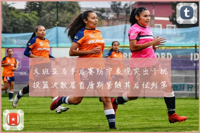 文班亚马季后赛防守表现突出干扰投篮次数居首唐斯紧随其后位列第五