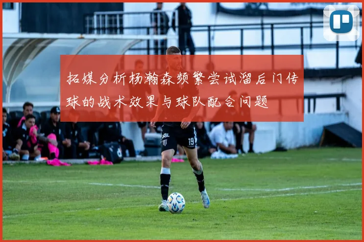 拓媒分析杨瀚森频繁尝试溜后门传球的战术效果与球队配合问题