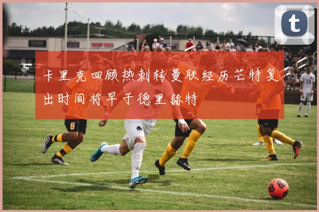 卡里克回顾热刺转曼联经历芒特复出时间将早于德里赫特