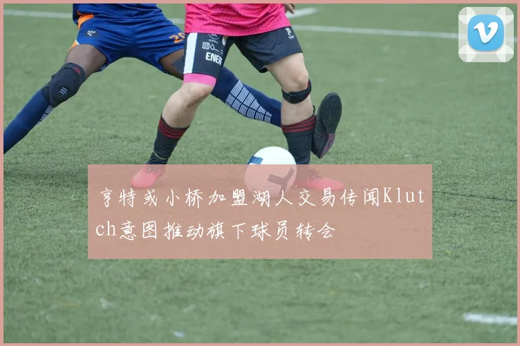 亨特或小桥加盟湖人交易传闻Klutch意图推动旗下球员转会