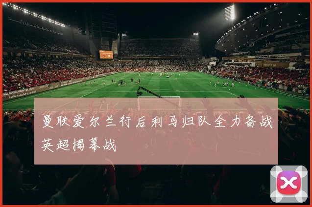 曼联爱尔兰行后利马归队全力备战英超揭幕战