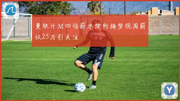 曼联计划四倍薪水续约梅努现周薪仅25万引关注