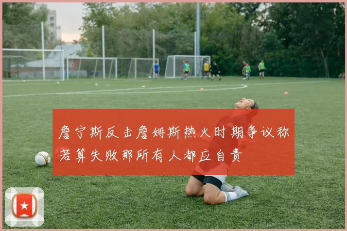 詹宁斯反击詹姆斯热火时期争议称若算失败那所有人都应自责