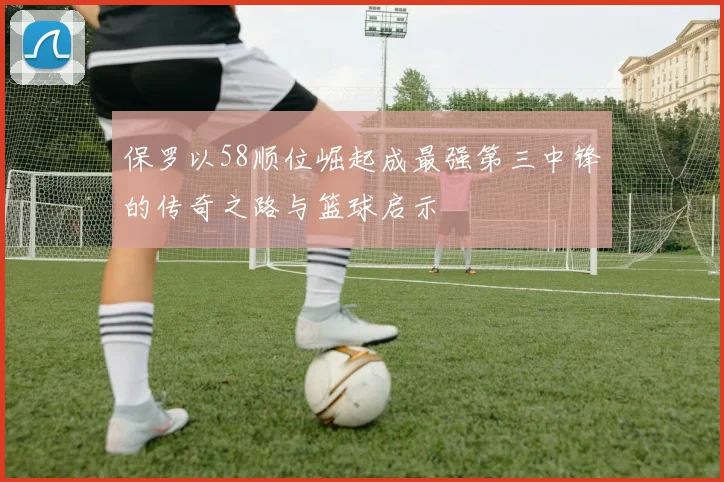 保罗以58顺位崛起成最强第三中锋的传奇之路与篮球启示