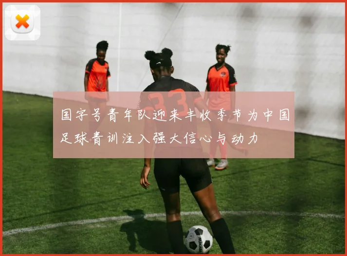国字号青年队迎来丰收季节为中国足球青训注入强大信心与动力