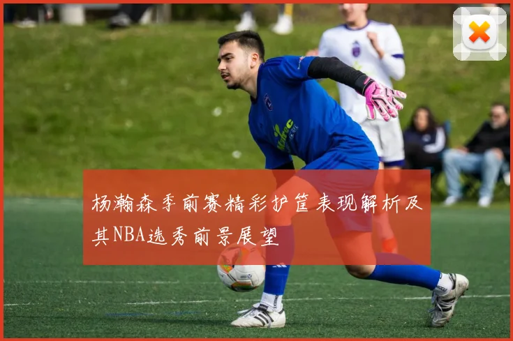杨瀚森季前赛精彩护筐表现解析及其NBA选秀前景展望