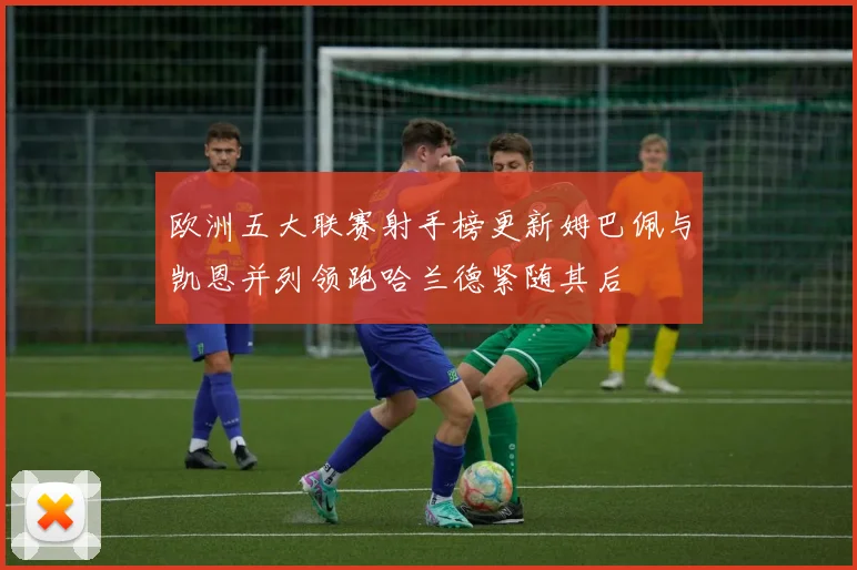 欧洲五大联赛射手榜更新姆巴佩与凯恩并列领跑哈兰德紧随其后