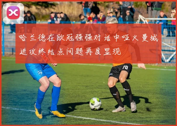 哈兰德在欧冠强强对话中哑火曼城进攻终结点问题再度显现