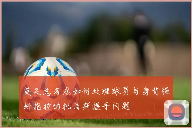 英足总考虑如何处理球员与身背强奸指控的托马斯握手问题