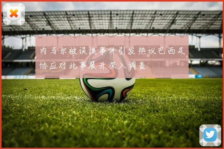 内马尔被误换事件引发热议巴西足协应对此事展开深入调查