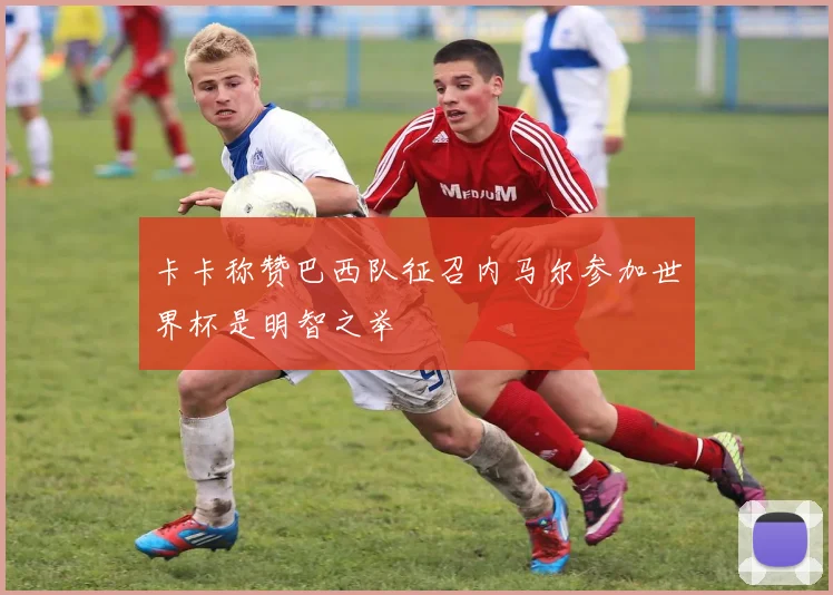 卡卡称赞巴西队征召内马尔参加世界杯是明智之举