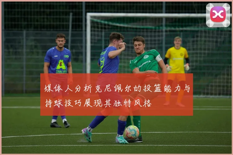 媒体人分析克尼佩尔的投篮能力与持球技巧展现其独特风格