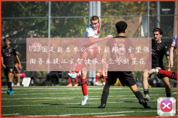 U23国足新名单公布李新翔向余望领衔吾米提江玄智健依木兰等新星在列